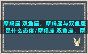 摩羯座 双鱼座，摩羯座与双鱼座是什么态度/摩羯座 双鱼座，摩羯座与双鱼座是什么态度-我的网站